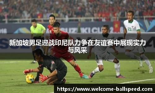 新加坡男足迎战印尼队力争在友谊赛中展现实力与风采
