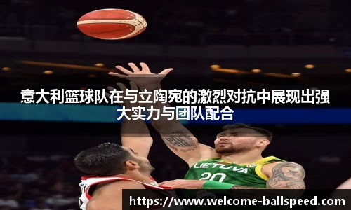 意大利篮球队在与立陶宛的激烈对抗中展现出强大实力与团队配合